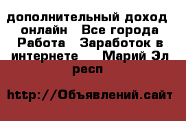 дополнительный доход  онлайн - Все города Работа » Заработок в интернете   . Марий Эл респ.